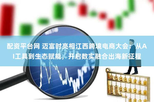 配资平台网 迈富时亮相江西跨境电商大会：从AI工具到生态赋能，开启数实融合出海新征程