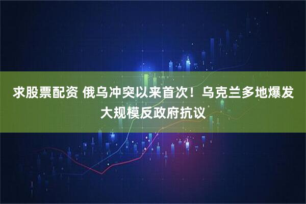 求股票配资 俄乌冲突以来首次！乌克兰多地爆发大规模反政府抗议
