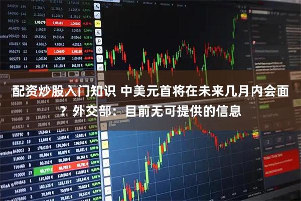 配资炒股入门知识 中美元首将在未来几月内会面？外交部：目前无可提供的信息