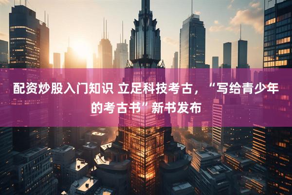 配资炒股入门知识 立足科技考古，“写给青少年的考古书”新书发布