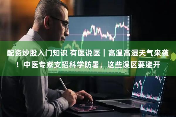 配资炒股入门知识 有医说医｜高温高湿天气来袭！中医专家支招科学防暑，这些误区要避开