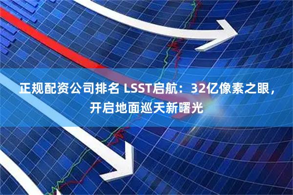 正规配资公司排名 LSST启航：32亿像素之眼，开启地面巡天新曙光