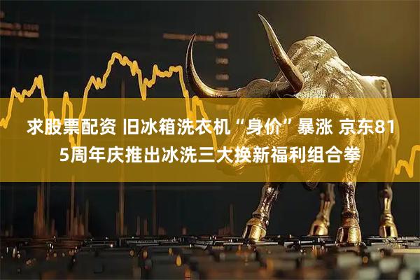 求股票配资 旧冰箱洗衣机“身价”暴涨 京东815周年庆推出冰洗三大换新福利组合拳