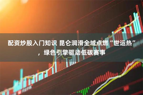 配资炒股入门知识 昆仑润滑全域点燃“世运热”，绿色引擎驱动低碳赛事