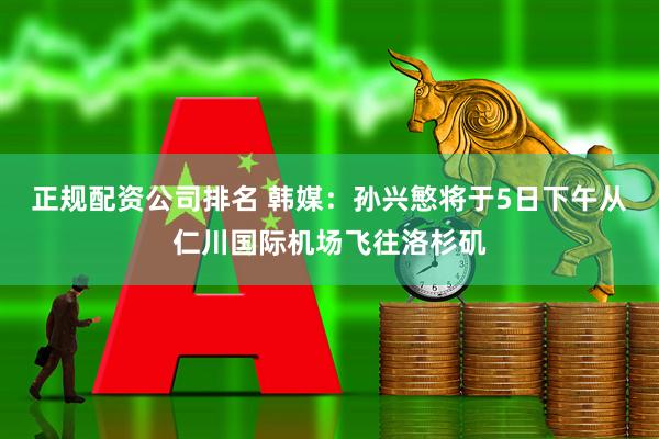 正规配资公司排名 韩媒：孙兴慜将于5日下午从仁川国际机场飞往洛杉矶