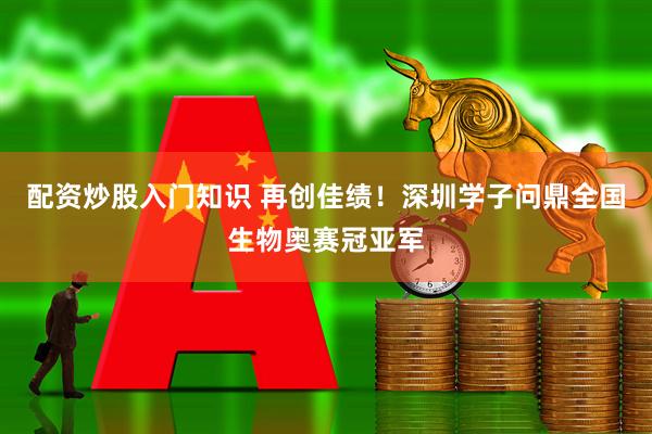 配资炒股入门知识 再创佳绩！深圳学子问鼎全国生物奥赛冠亚军