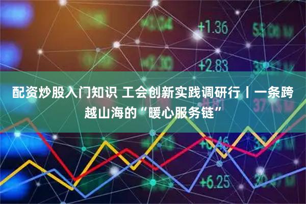 配资炒股入门知识 工会创新实践调研行丨一条跨越山海的“暖心服务链”